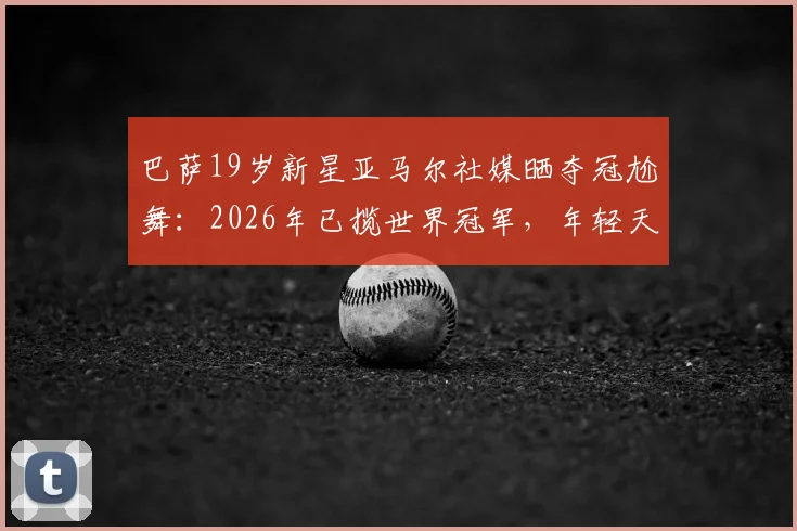 巴萨19岁新星亚马尔社媒晒夺冠尬舞：2026年已揽世界冠军，年轻天才如何炼成？