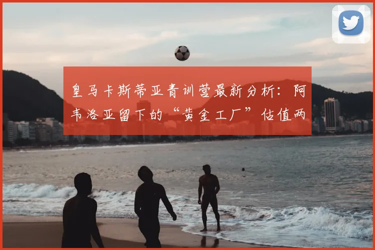 皇马卡斯蒂亚青训营最新分析：阿韦洛亚留下的“黄金工厂”估值两亿欧元，盘点三大潜力新星与未来前景