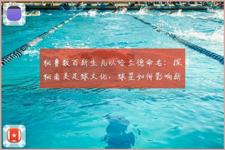 秘鲁数百新生儿以哈兰德命名：探秘南美足球文化，球星如何影响新一代父母取名观念