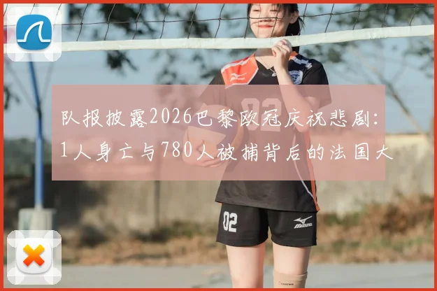队报披露2026巴黎欧冠庆祝悲剧:1人身亡与780人被捕背后的法国大型赛事安保反思