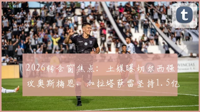 2026转会窗焦点：土媒曝切尔西强攻奥斯梅恩，加拉塔萨雷坚持1.5亿欧天价，球员身价引热议
