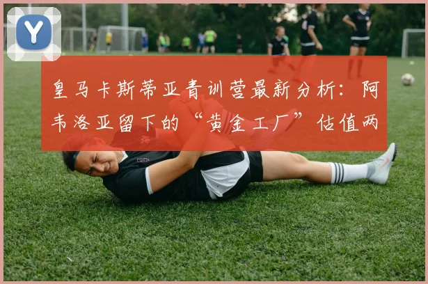 皇马卡斯蒂亚青训营最新分析:阿韦洛亚留下的“黄金工厂”估值两亿欧元,盘点三大潜力新星与未来前景