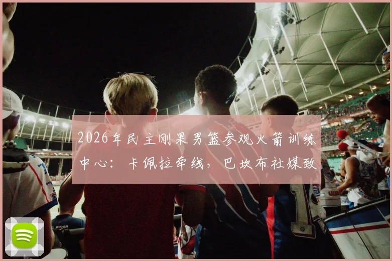 2026年民主刚果男篮参观火箭训练中心：卡佩拉牵线，巴坎布社媒致谢，内部探秘
