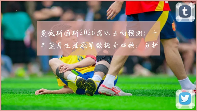 曼城斯通斯2026离队去向预测：十年蓝月生涯冠军数据全回顾，分析对后防线影响