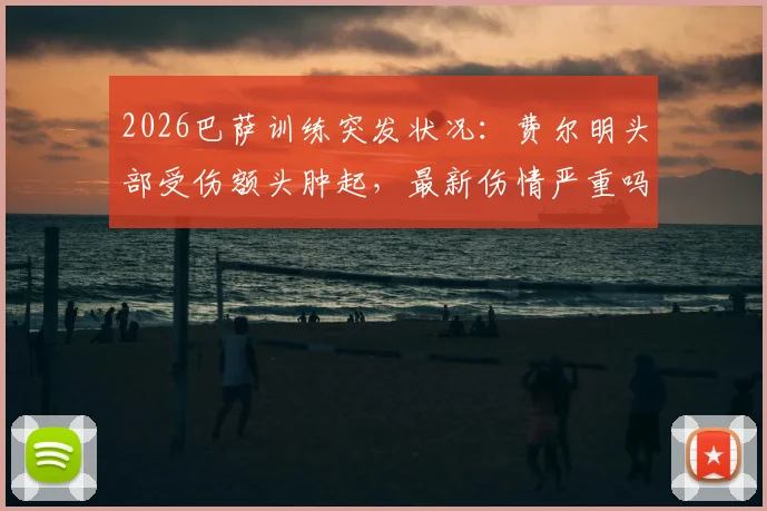 2026巴萨训练突发状况：费尔明头部受伤额头肿起，最新伤情严重吗？是否会缺席关键比赛？
