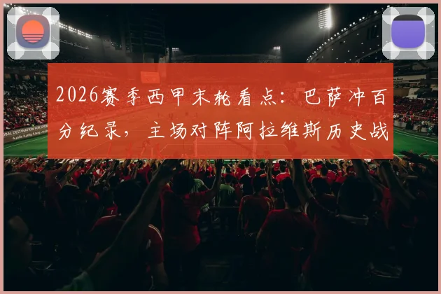2026赛季西甲末轮看点:巴萨冲百分纪录,主场对阵阿拉维斯历史战绩全胜,赛前分析及购票指南