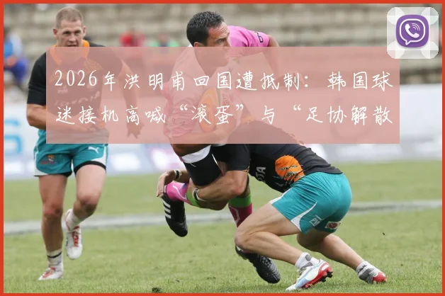 2026年洪明甫回国遭抵制：韩国球迷接机高喊“滚蛋”与“足协解散”事件深度梳理