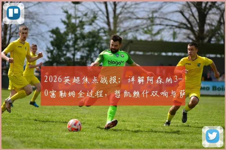 2026英超焦点战报：详解阿森纳3-0富勒姆全过程，哲凯赖什双响与萨卡传射精彩镜头回顾，附全场技术统计