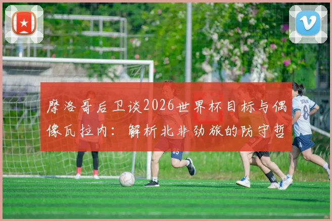 摩洛哥后卫谈2026世界杯目标与偶像瓦拉内：解析北非劲旅的防守哲学与崛起之路