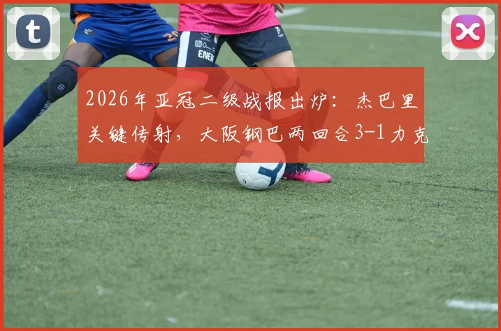 2026年亚冠二级战报出炉:杰巴里关键传射,大阪钢巴两回合3-1力克曼谷联,强势晋级决赛对阵表