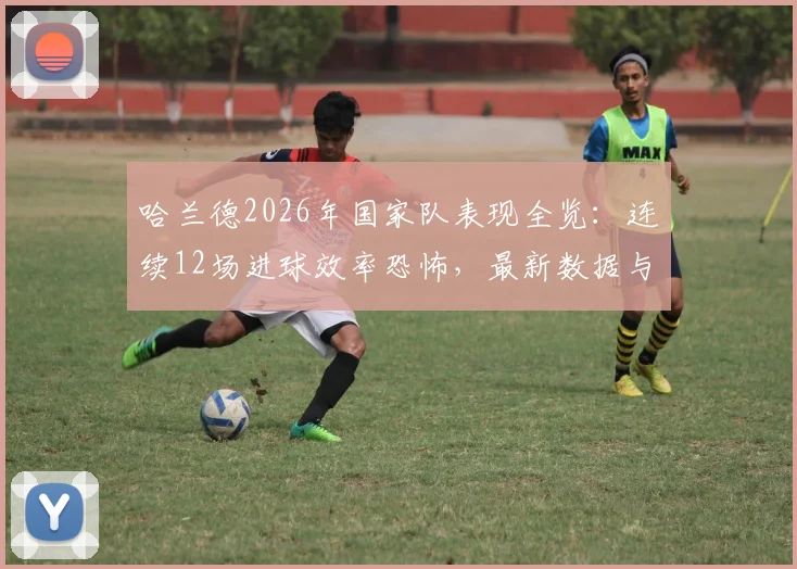哈兰德2026年国家队表现全览：连续12场进球效率恐怖，最新数据与纪录深度分析