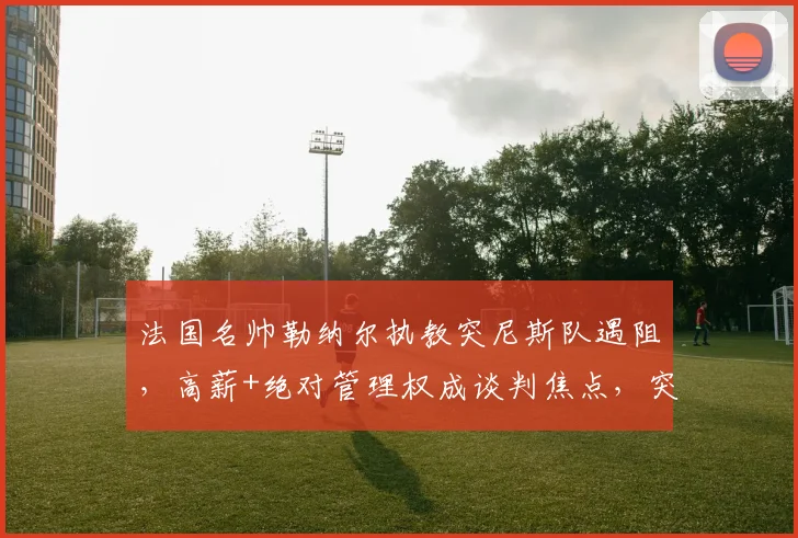 法国名帅勒纳尔执教突尼斯队遇阻,高薪+绝对管理权成谈判焦点,突媒披露详情