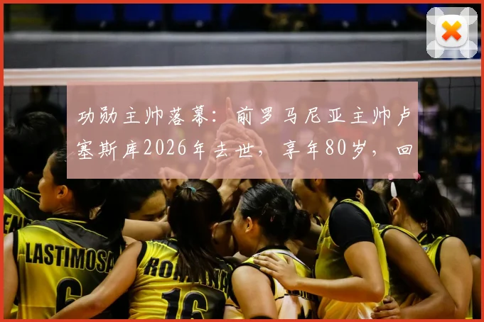 功勋主帅落幕：前罗马尼亚主帅卢塞斯库2026年去世，享年80岁，回顾其传奇执教生涯