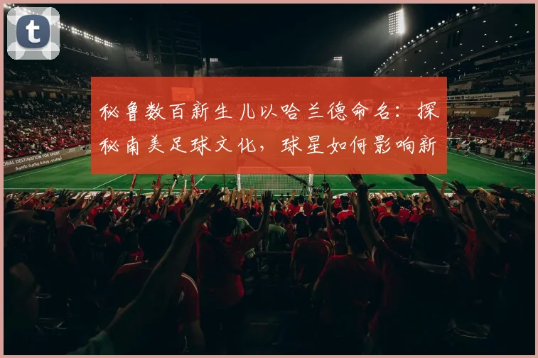 秘鲁数百新生儿以哈兰德命名：探秘南美足球文化，球星如何影响新一代父母取名观念