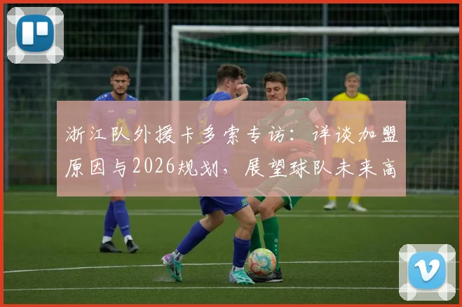 浙江队外援卡多索专访:详谈加盟原因与2026规划,展望球队未来高光时刻