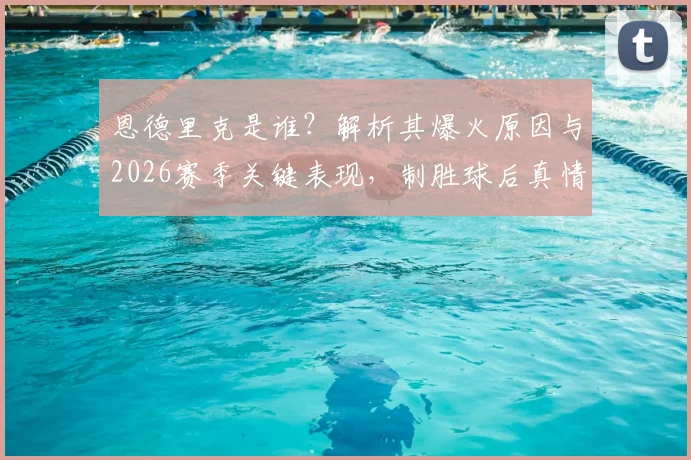 恩德里克是谁？解析其爆火原因与2026赛季关键表现，制胜球后真情流露：首发与否都拼尽全力