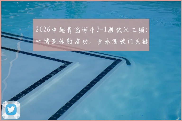 2026中超青岛海牛3-1胜武汉三镇：叶博亚传射建功，金永浩破门关键何在？战术复盘