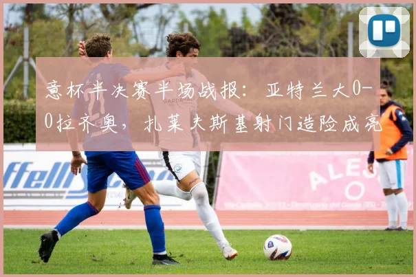 意杯半决赛半场战报：亚特兰大0-0拉齐奥，扎莱夫斯基射门造险成亮点，下半场胜负关键点解析