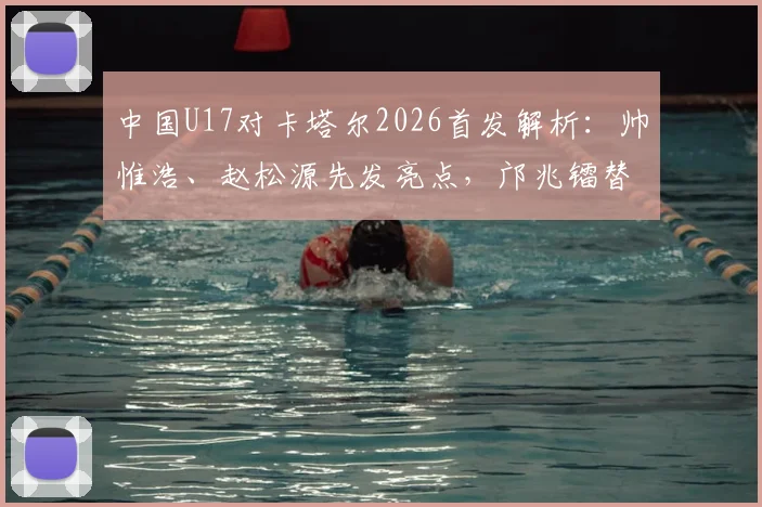 中国U17对卡塔尔2026首发解析：帅惟浩、赵松源先发亮点，邝兆镭替补角色与比赛录像回看
