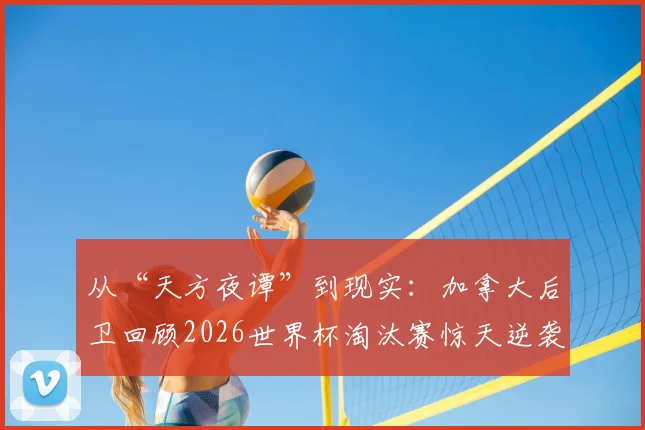 从“天方夜谭”到现实：加拿大后卫回顾2026世界杯淘汰赛惊天逆袭，年轻一代如何创造历史