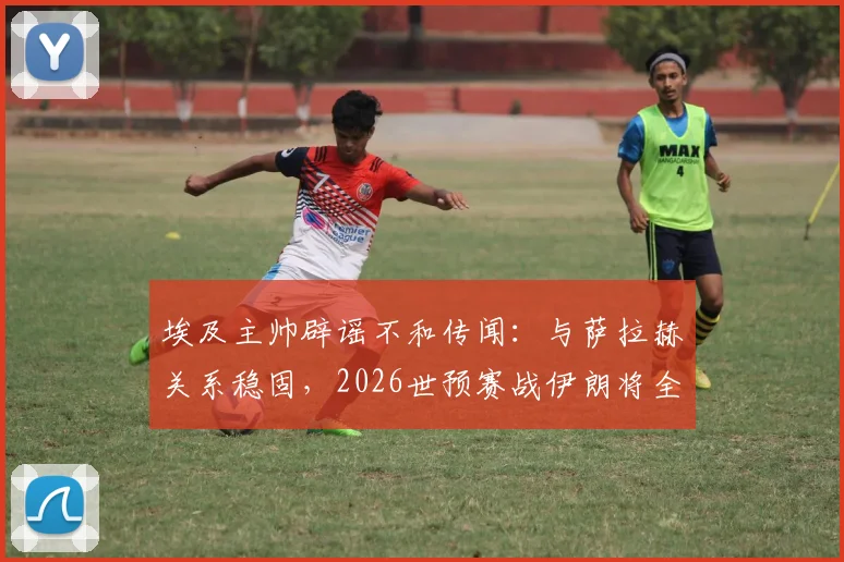 埃及主帅辟谣不和传闻:与萨拉赫关系稳固,2026世预赛战伊朗将全主力出击