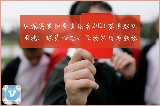 从佩德罗担责言论看2026赛季球队困境:球员心态、临场执行与教练信任危机