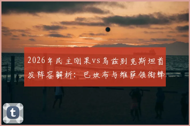 2026年民主刚果vs乌兹别克斯坦首发阵容解析:巴坎布与维萨领衔锋线,胡桑诺夫坐镇中场战术看点