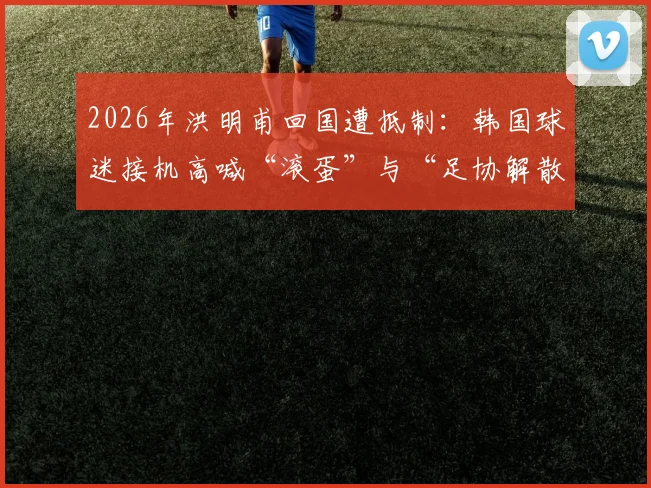 2026年洪明甫回国遭抵制：韩国球迷接机高喊“滚蛋”与“足协解散”事件深度梳理