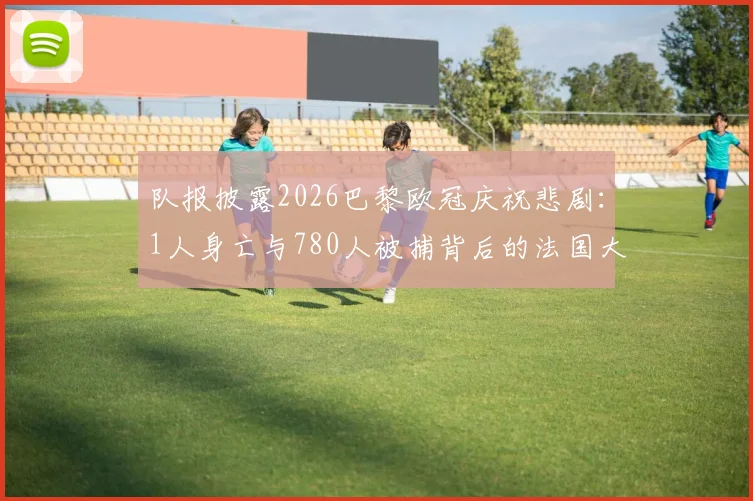 队报披露2026巴黎欧冠庆祝悲剧:1人身亡与780人被捕背后的法国大型赛事安保反思