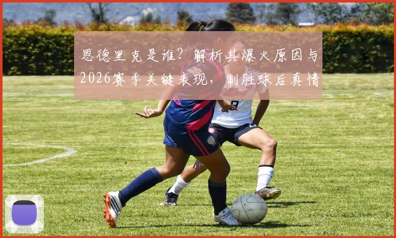 恩德里克是谁？解析其爆火原因与2026赛季关键表现，制胜球后真情流露：首发与否都拼尽全力