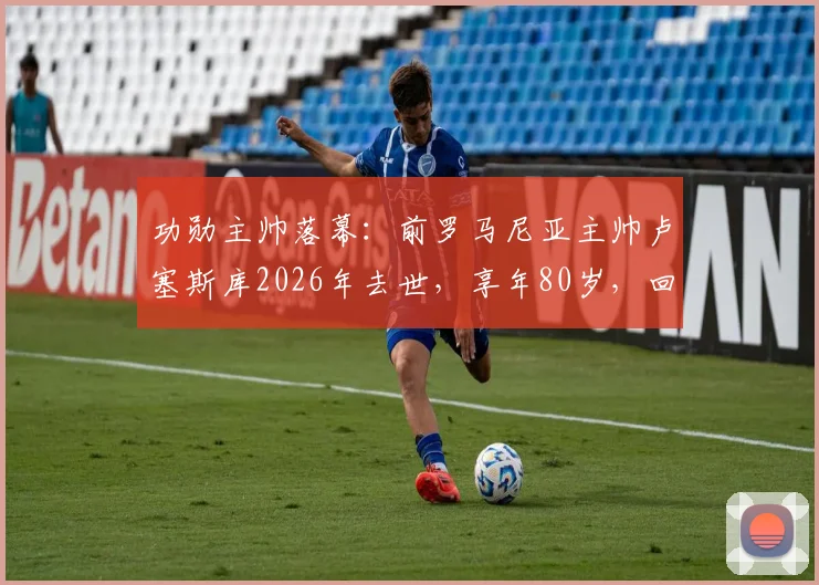 功勋主帅落幕：前罗马尼亚主帅卢塞斯库2026年去世，享年80岁，回顾其传奇执教生涯