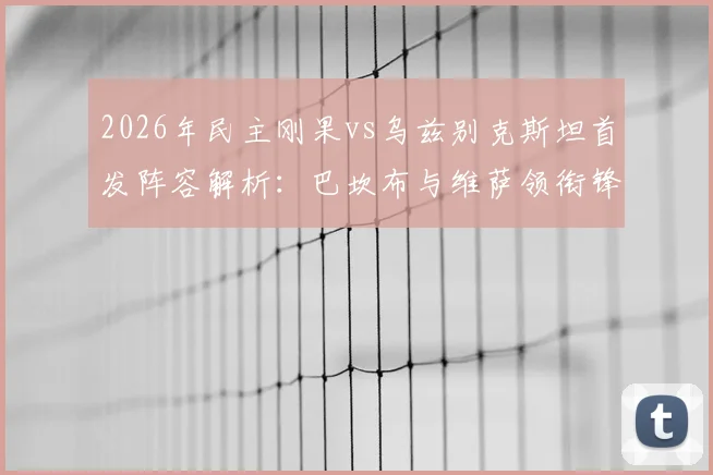 2026年民主刚果vs乌兹别克斯坦首发阵容解析：巴坎布与维萨领衔锋线，胡桑诺夫坐镇中场战术看点