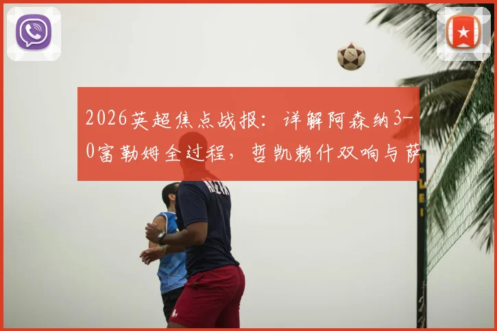 2026英超焦点战报：详解阿森纳3-0富勒姆全过程，哲凯赖什双响与萨卡传射精彩镜头回顾，附全场技术统计