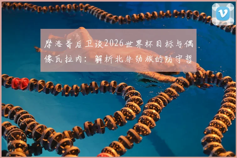 摩洛哥后卫谈2026世界杯目标与偶像瓦拉内:解析北非劲旅的防守哲学与崛起之路