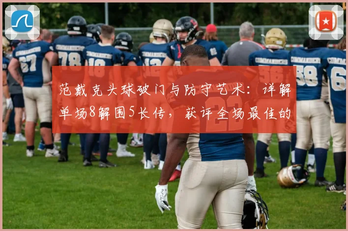 范戴克头球破门与防守艺术:详解单场8解围5长传,获评全场最佳的背后标准