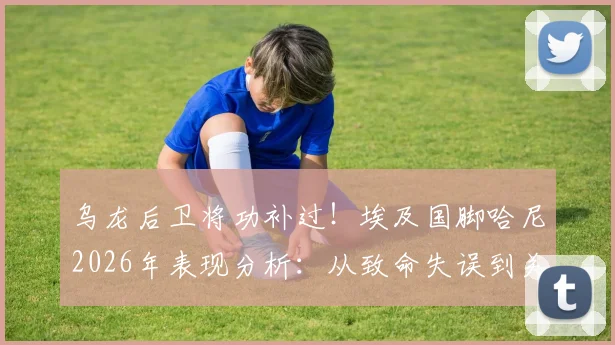 乌龙后卫将功补过!埃及国脚哈尼2026年表现分析:从致命失误到关键助攻的启示