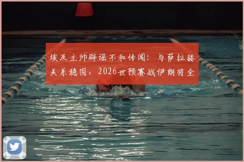 埃及主帅辟谣不和传闻：与萨拉赫关系稳固，2026世预赛战伊朗将全主力出击