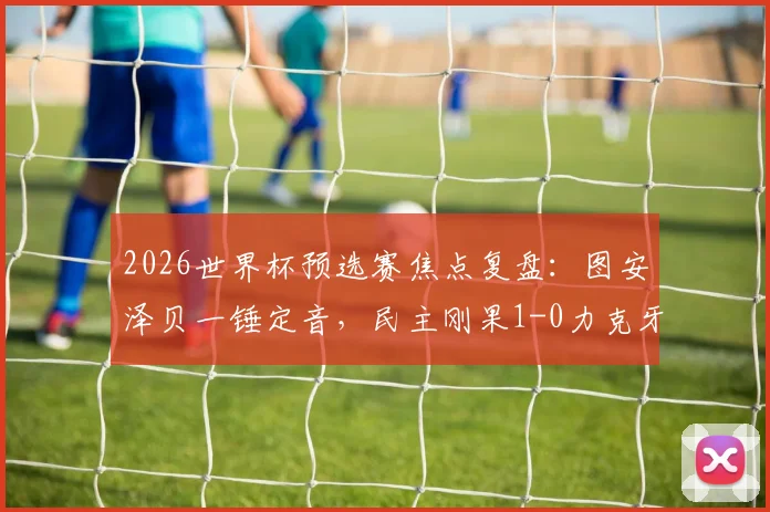 2026世界杯预选赛焦点复盘:图安泽贝一锤定音,民主刚果1-0力克牙买加晋级,战术解析与球员点评全览