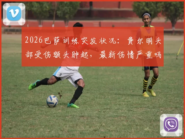 2026巴萨训练突发状况：费尔明头部受伤额头肿起，最新伤情严重吗？是否会缺席关键比赛？