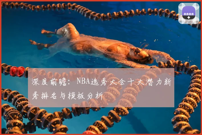 深度前瞻：NBA选秀大会十大潜力新秀排名与模板分析