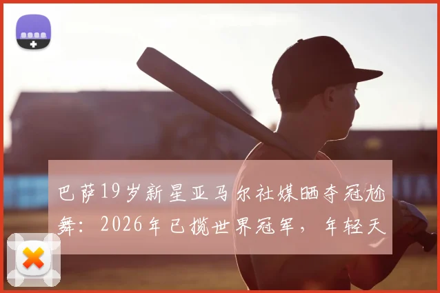 巴萨19岁新星亚马尔社媒晒夺冠尬舞：2026年已揽世界冠军，年轻天才如何炼成？